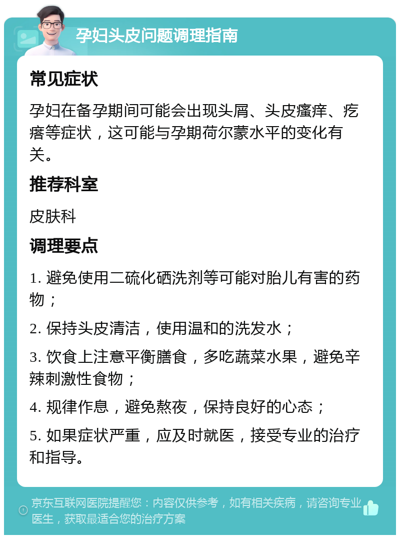 孕妇头皮问题调理指南 常见症状 孕妇在备孕期间可能会出现头屑、头皮瘙痒、疙瘩等症状，这可能与孕期荷尔蒙水平的变化有关。 推荐科室 皮肤科 调理要点 1. 避免使用二硫化硒洗剂等可能对胎儿有害的药物； 2. 保持头皮清洁，使用温和的洗发水； 3. 饮食上注意平衡膳食，多吃蔬菜水果，避免辛辣刺激性食物； 4. 规律作息，避免熬夜，保持良好的心态； 5. 如果症状严重，应及时就医，接受专业的治疗和指导。