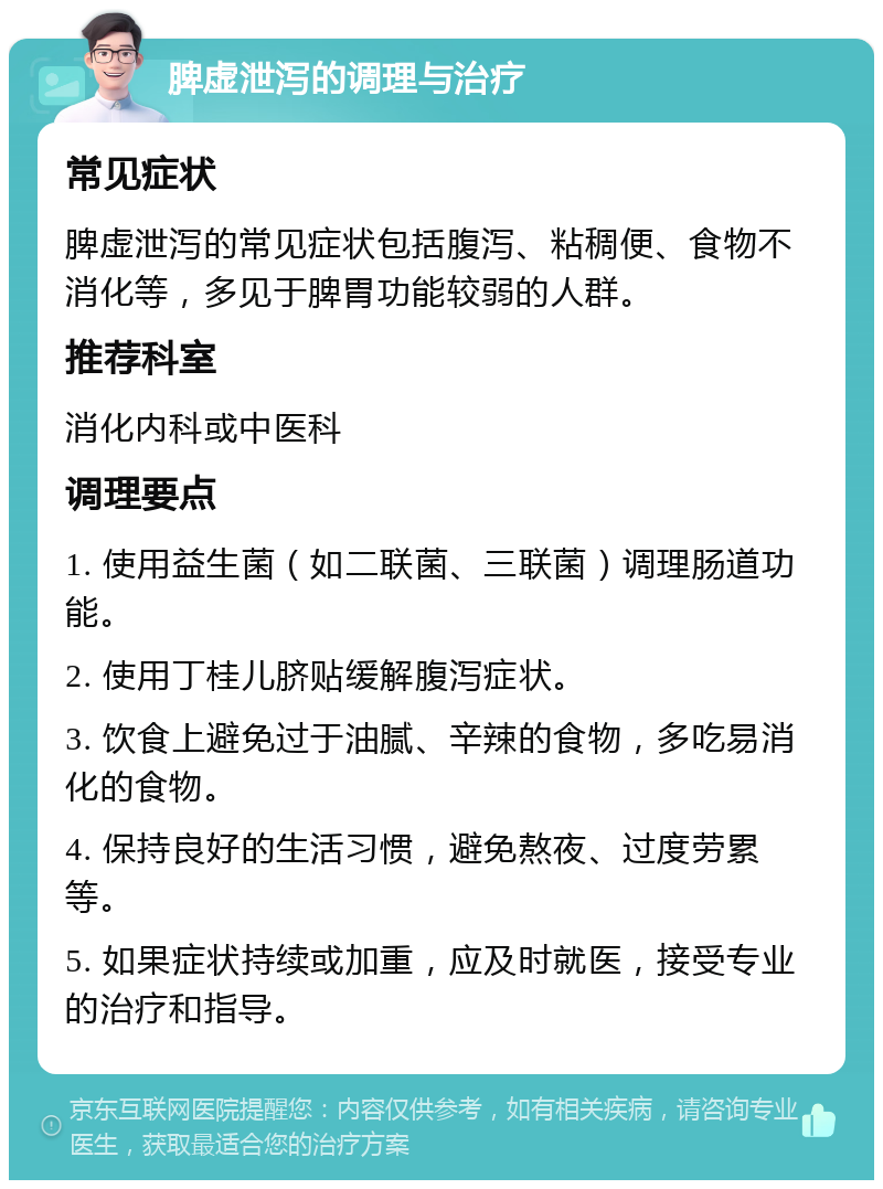 脾虚泄泻的调理与治疗 常见症状 脾虚泄泻的常见症状包括腹泻、粘稠便、食物不消化等，多见于脾胃功能较弱的人群。 推荐科室 消化内科或中医科 调理要点 1. 使用益生菌（如二联菌、三联菌）调理肠道功能。 2. 使用丁桂儿脐贴缓解腹泻症状。 3. 饮食上避免过于油腻、辛辣的食物，多吃易消化的食物。 4. 保持良好的生活习惯，避免熬夜、过度劳累等。 5. 如果症状持续或加重，应及时就医，接受专业的治疗和指导。