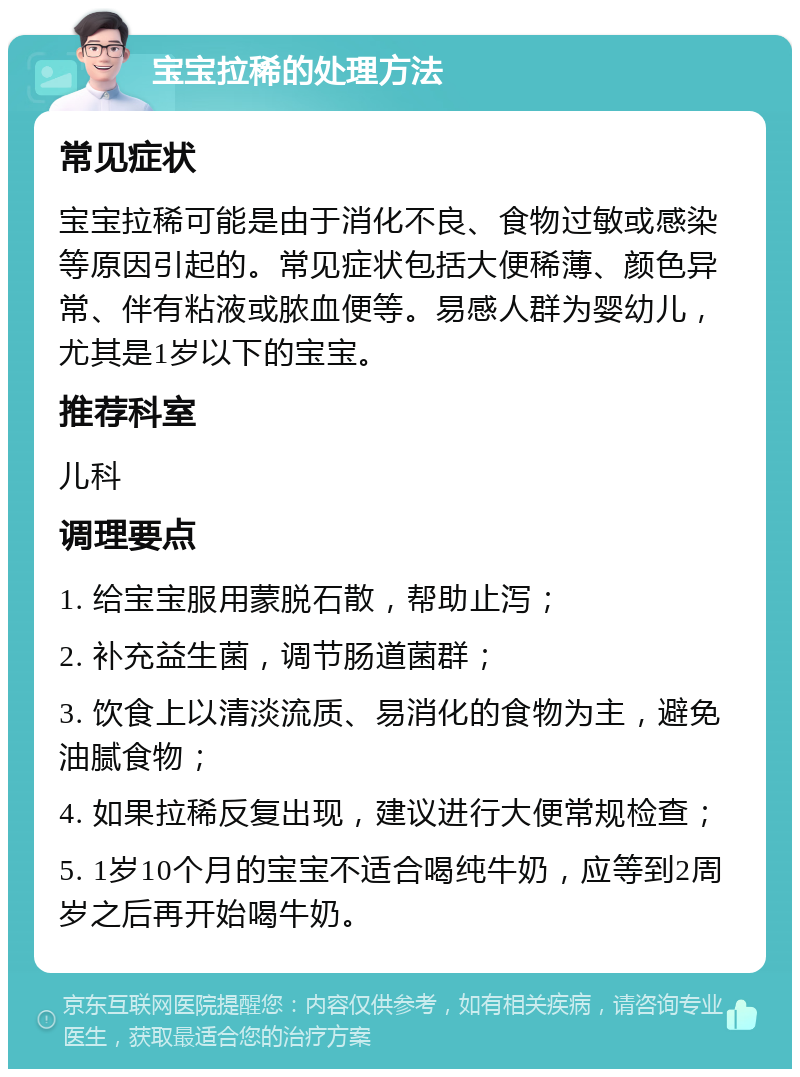 宝宝拉稀的处理方法 常见症状 宝宝拉稀可能是由于消化不良、食物过敏或感染等原因引起的。常见症状包括大便稀薄、颜色异常、伴有粘液或脓血便等。易感人群为婴幼儿，尤其是1岁以下的宝宝。 推荐科室 儿科 调理要点 1. 给宝宝服用蒙脱石散，帮助止泻； 2. 补充益生菌，调节肠道菌群； 3. 饮食上以清淡流质、易消化的食物为主，避免油腻食物； 4. 如果拉稀反复出现，建议进行大便常规检查； 5. 1岁10个月的宝宝不适合喝纯牛奶，应等到2周岁之后再开始喝牛奶。