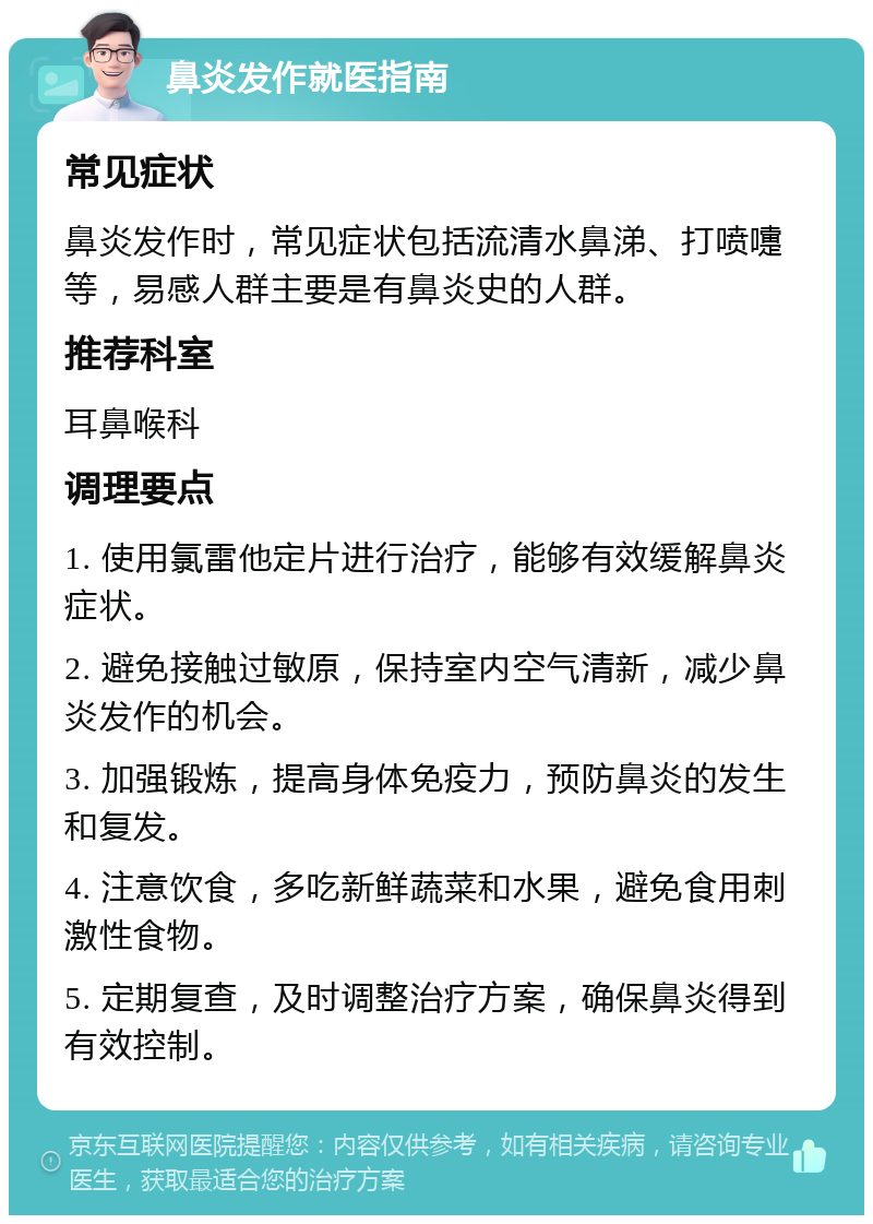 鼻炎发作就医指南 常见症状 鼻炎发作时，常见症状包括流清水鼻涕、打喷嚏等，易感人群主要是有鼻炎史的人群。 推荐科室 耳鼻喉科 调理要点 1. 使用氯雷他定片进行治疗，能够有效缓解鼻炎症状。 2. 避免接触过敏原，保持室内空气清新，减少鼻炎发作的机会。 3. 加强锻炼，提高身体免疫力，预防鼻炎的发生和复发。 4. 注意饮食，多吃新鲜蔬菜和水果，避免食用刺激性食物。 5. 定期复查，及时调整治疗方案，确保鼻炎得到有效控制。