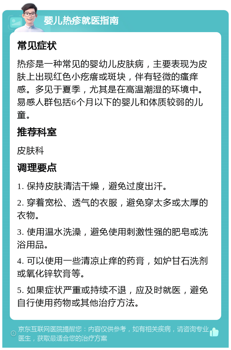 婴儿热疹就医指南 常见症状 热疹是一种常见的婴幼儿皮肤病，主要表现为皮肤上出现红色小疙瘩或斑块，伴有轻微的瘙痒感。多见于夏季，尤其是在高温潮湿的环境中。易感人群包括6个月以下的婴儿和体质较弱的儿童。 推荐科室 皮肤科 调理要点 1. 保持皮肤清洁干燥，避免过度出汗。 2. 穿着宽松、透气的衣服，避免穿太多或太厚的衣物。 3. 使用温水洗澡，避免使用刺激性强的肥皂或洗浴用品。 4. 可以使用一些清凉止痒的药膏，如炉甘石洗剂或氧化锌软膏等。 5. 如果症状严重或持续不退，应及时就医，避免自行使用药物或其他治疗方法。