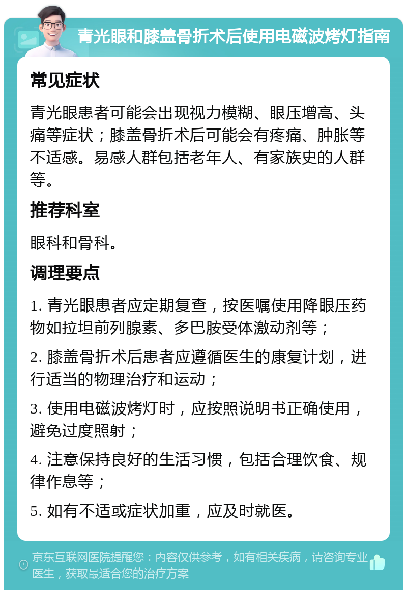 青光眼和膝盖骨折术后使用电磁波烤灯指南 常见症状 青光眼患者可能会出现视力模糊、眼压增高、头痛等症状；膝盖骨折术后可能会有疼痛、肿胀等不适感。易感人群包括老年人、有家族史的人群等。 推荐科室 眼科和骨科。 调理要点 1. 青光眼患者应定期复查，按医嘱使用降眼压药物如拉坦前列腺素、多巴胺受体激动剂等； 2. 膝盖骨折术后患者应遵循医生的康复计划，进行适当的物理治疗和运动； 3. 使用电磁波烤灯时，应按照说明书正确使用，避免过度照射； 4. 注意保持良好的生活习惯，包括合理饮食、规律作息等； 5. 如有不适或症状加重，应及时就医。