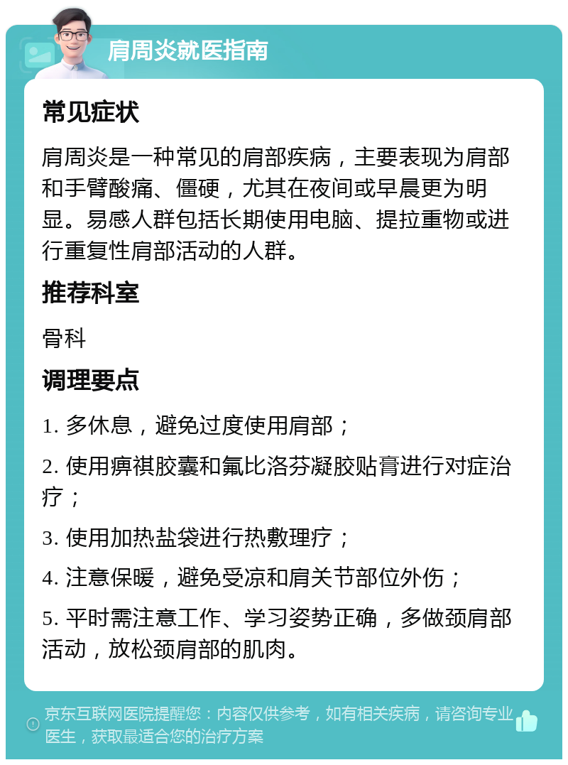 肩周炎就医指南 常见症状 肩周炎是一种常见的肩部疾病，主要表现为肩部和手臂酸痛、僵硬，尤其在夜间或早晨更为明显。易感人群包括长期使用电脑、提拉重物或进行重复性肩部活动的人群。 推荐科室 骨科 调理要点 1. 多休息，避免过度使用肩部； 2. 使用痹祺胶囊和氟比洛芬凝胶贴膏进行对症治疗； 3. 使用加热盐袋进行热敷理疗； 4. 注意保暖，避免受凉和肩关节部位外伤； 5. 平时需注意工作、学习姿势正确，多做颈肩部活动，放松颈肩部的肌肉。