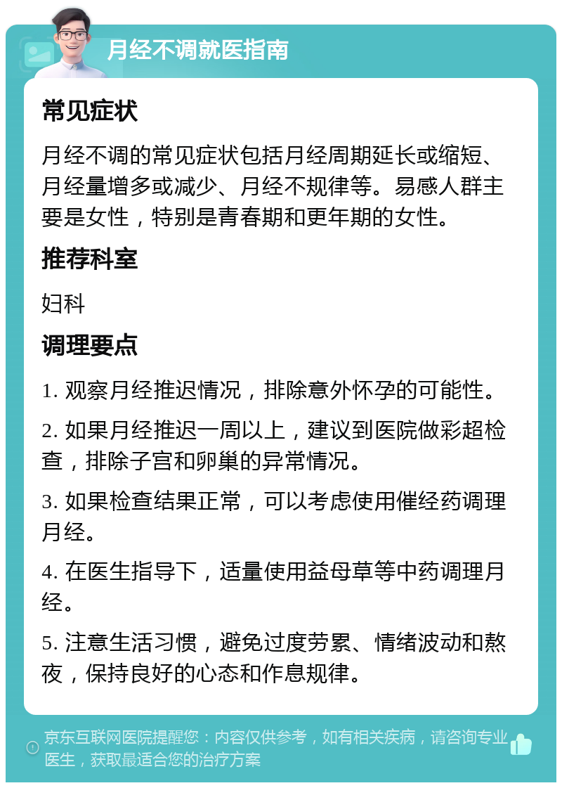 月经不调就医指南 常见症状 月经不调的常见症状包括月经周期延长或缩短、月经量增多或减少、月经不规律等。易感人群主要是女性，特别是青春期和更年期的女性。 推荐科室 妇科 调理要点 1. 观察月经推迟情况，排除意外怀孕的可能性。 2. 如果月经推迟一周以上，建议到医院做彩超检查，排除子宫和卵巢的异常情况。 3. 如果检查结果正常，可以考虑使用催经药调理月经。 4. 在医生指导下，适量使用益母草等中药调理月经。 5. 注意生活习惯，避免过度劳累、情绪波动和熬夜，保持良好的心态和作息规律。