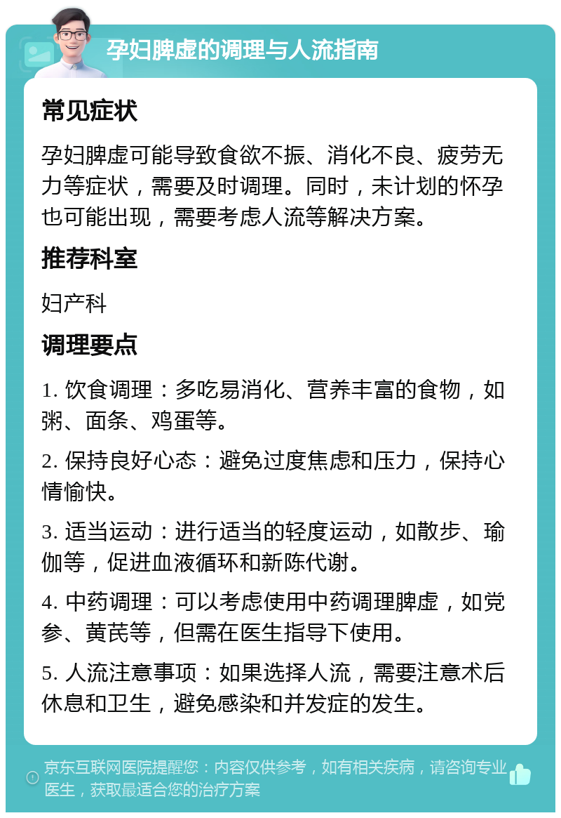 孕妇脾虚的调理与人流指南 常见症状 孕妇脾虚可能导致食欲不振、消化不良、疲劳无力等症状，需要及时调理。同时，未计划的怀孕也可能出现，需要考虑人流等解决方案。 推荐科室 妇产科 调理要点 1. 饮食调理：多吃易消化、营养丰富的食物，如粥、面条、鸡蛋等。 2. 保持良好心态：避免过度焦虑和压力，保持心情愉快。 3. 适当运动：进行适当的轻度运动，如散步、瑜伽等，促进血液循环和新陈代谢。 4. 中药调理：可以考虑使用中药调理脾虚，如党参、黄芪等，但需在医生指导下使用。 5. 人流注意事项：如果选择人流，需要注意术后休息和卫生，避免感染和并发症的发生。