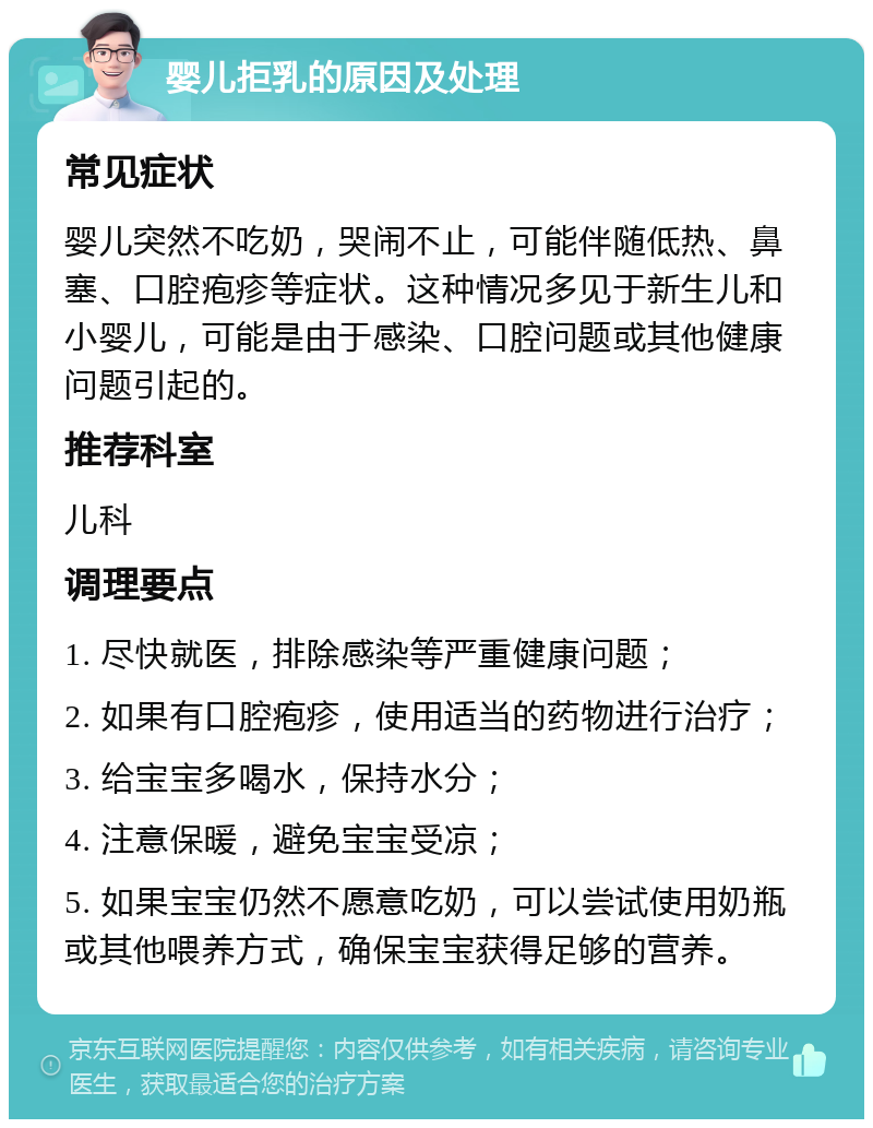 婴儿拒乳的原因及处理 常见症状 婴儿突然不吃奶，哭闹不止，可能伴随低热、鼻塞、口腔疱疹等症状。这种情况多见于新生儿和小婴儿，可能是由于感染、口腔问题或其他健康问题引起的。 推荐科室 儿科 调理要点 1. 尽快就医，排除感染等严重健康问题； 2. 如果有口腔疱疹，使用适当的药物进行治疗； 3. 给宝宝多喝水，保持水分； 4. 注意保暖，避免宝宝受凉； 5. 如果宝宝仍然不愿意吃奶，可以尝试使用奶瓶或其他喂养方式，确保宝宝获得足够的营养。