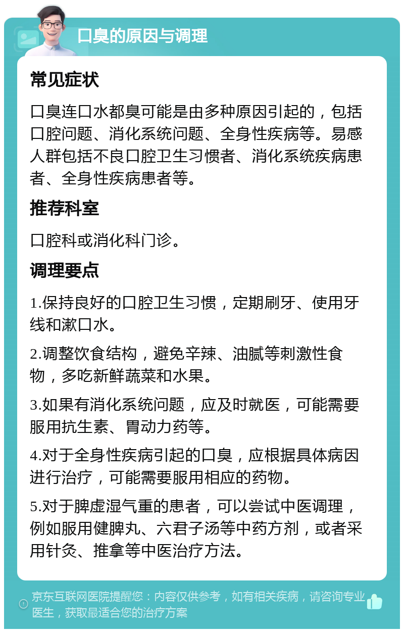 口臭的原因与调理 常见症状 口臭连口水都臭可能是由多种原因引起的，包括口腔问题、消化系统问题、全身性疾病等。易感人群包括不良口腔卫生习惯者、消化系统疾病患者、全身性疾病患者等。 推荐科室 口腔科或消化科门诊。 调理要点 1.保持良好的口腔卫生习惯，定期刷牙、使用牙线和漱口水。 2.调整饮食结构，避免辛辣、油腻等刺激性食物，多吃新鲜蔬菜和水果。 3.如果有消化系统问题，应及时就医，可能需要服用抗生素、胃动力药等。 4.对于全身性疾病引起的口臭，应根据具体病因进行治疗，可能需要服用相应的药物。 5.对于脾虚湿气重的患者，可以尝试中医调理，例如服用健脾丸、六君子汤等中药方剂，或者采用针灸、推拿等中医治疗方法。