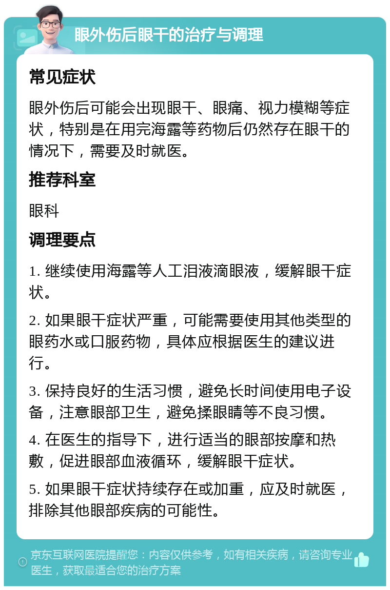 眼外伤后眼干的治疗与调理 常见症状 眼外伤后可能会出现眼干、眼痛、视力模糊等症状，特别是在用完海露等药物后仍然存在眼干的情况下，需要及时就医。 推荐科室 眼科 调理要点 1. 继续使用海露等人工泪液滴眼液，缓解眼干症状。 2. 如果眼干症状严重，可能需要使用其他类型的眼药水或口服药物，具体应根据医生的建议进行。 3. 保持良好的生活习惯，避免长时间使用电子设备，注意眼部卫生，避免揉眼睛等不良习惯。 4. 在医生的指导下，进行适当的眼部按摩和热敷，促进眼部血液循环，缓解眼干症状。 5. 如果眼干症状持续存在或加重，应及时就医，排除其他眼部疾病的可能性。