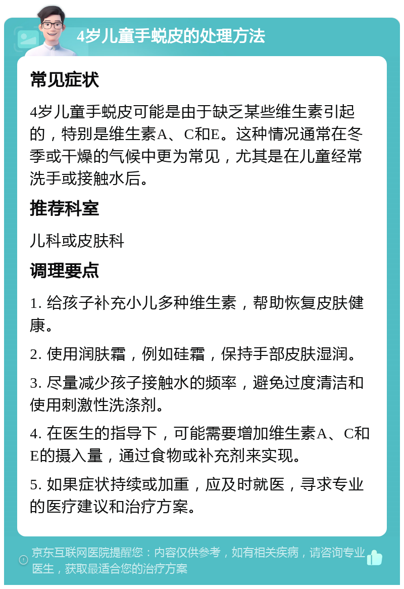 4岁儿童手蜕皮的处理方法 常见症状 4岁儿童手蜕皮可能是由于缺乏某些维生素引起的，特别是维生素A、C和E。这种情况通常在冬季或干燥的气候中更为常见，尤其是在儿童经常洗手或接触水后。 推荐科室 儿科或皮肤科 调理要点 1. 给孩子补充小儿多种维生素，帮助恢复皮肤健康。 2. 使用润肤霜，例如硅霜，保持手部皮肤湿润。 3. 尽量减少孩子接触水的频率，避免过度清洁和使用刺激性洗涤剂。 4. 在医生的指导下，可能需要增加维生素A、C和E的摄入量，通过食物或补充剂来实现。 5. 如果症状持续或加重，应及时就医，寻求专业的医疗建议和治疗方案。