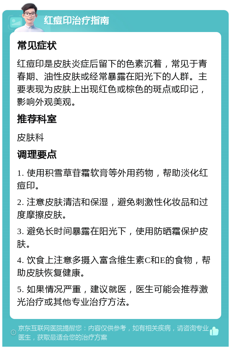 红痘印治疗指南 常见症状 红痘印是皮肤炎症后留下的色素沉着，常见于青春期、油性皮肤或经常暴露在阳光下的人群。主要表现为皮肤上出现红色或棕色的斑点或印记，影响外观美观。 推荐科室 皮肤科 调理要点 1. 使用积雪草苷霜软膏等外用药物，帮助淡化红痘印。 2. 注意皮肤清洁和保湿，避免刺激性化妆品和过度摩擦皮肤。 3. 避免长时间暴露在阳光下，使用防晒霜保护皮肤。 4. 饮食上注意多摄入富含维生素C和E的食物，帮助皮肤恢复健康。 5. 如果情况严重，建议就医，医生可能会推荐激光治疗或其他专业治疗方法。