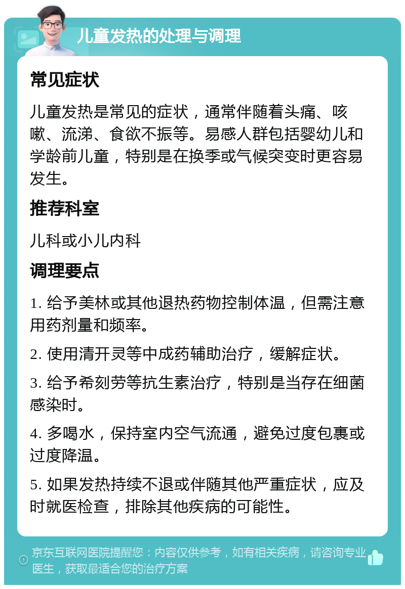 儿童发热的处理与调理 常见症状 儿童发热是常见的症状，通常伴随着头痛、咳嗽、流涕、食欲不振等。易感人群包括婴幼儿和学龄前儿童，特别是在换季或气候突变时更容易发生。 推荐科室 儿科或小儿内科 调理要点 1. 给予美林或其他退热药物控制体温，但需注意用药剂量和频率。 2. 使用清开灵等中成药辅助治疗，缓解症状。 3. 给予希刻劳等抗生素治疗，特别是当存在细菌感染时。 4. 多喝水，保持室内空气流通，避免过度包裹或过度降温。 5. 如果发热持续不退或伴随其他严重症状，应及时就医检查，排除其他疾病的可能性。