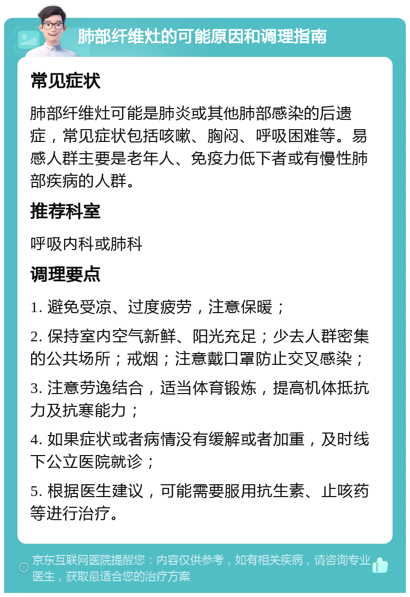 肺部纤维灶的可能原因和调理指南 常见症状 肺部纤维灶可能是肺炎或其他肺部感染的后遗症，常见症状包括咳嗽、胸闷、呼吸困难等。易感人群主要是老年人、免疫力低下者或有慢性肺部疾病的人群。 推荐科室 呼吸内科或肺科 调理要点 1. 避免受凉、过度疲劳，注意保暖； 2. 保持室内空气新鲜、阳光充足；少去人群密集的公共场所；戒烟；注意戴口罩防止交叉感染； 3. 注意劳逸结合，适当体育锻炼，提高机体抵抗力及抗寒能力； 4. 如果症状或者病情没有缓解或者加重，及时线下公立医院就诊； 5. 根据医生建议，可能需要服用抗生素、止咳药等进行治疗。