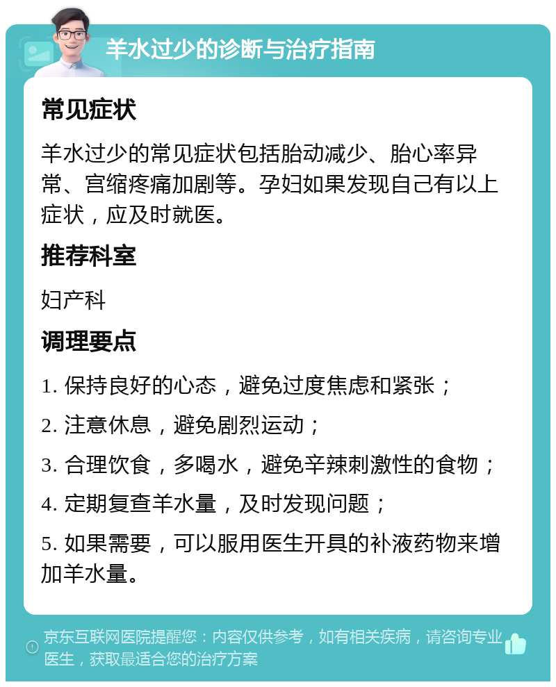 羊水过少的诊断与治疗指南 常见症状 羊水过少的常见症状包括胎动减少、胎心率异常、宫缩疼痛加剧等。孕妇如果发现自己有以上症状，应及时就医。 推荐科室 妇产科 调理要点 1. 保持良好的心态，避免过度焦虑和紧张； 2. 注意休息，避免剧烈运动； 3. 合理饮食，多喝水，避免辛辣刺激性的食物； 4. 定期复查羊水量，及时发现问题； 5. 如果需要，可以服用医生开具的补液药物来增加羊水量。