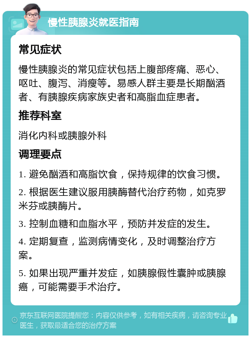 慢性胰腺炎就医指南 常见症状 慢性胰腺炎的常见症状包括上腹部疼痛、恶心、呕吐、腹泻、消瘦等。易感人群主要是长期酗酒者、有胰腺疾病家族史者和高脂血症患者。 推荐科室 消化内科或胰腺外科 调理要点 1. 避免酗酒和高脂饮食，保持规律的饮食习惯。 2. 根据医生建议服用胰酶替代治疗药物，如克罗米芬或胰酶片。 3. 控制血糖和血脂水平，预防并发症的发生。 4. 定期复查，监测病情变化，及时调整治疗方案。 5. 如果出现严重并发症，如胰腺假性囊肿或胰腺癌，可能需要手术治疗。