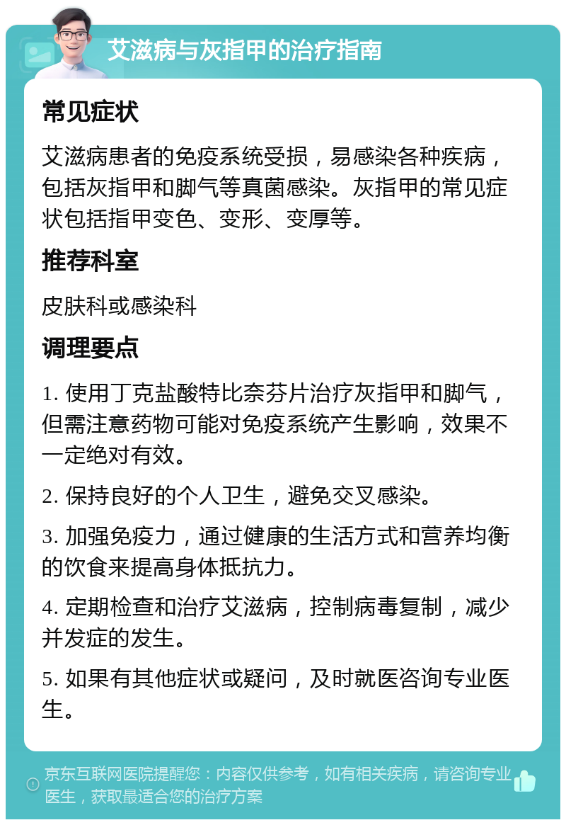 艾滋病与灰指甲的治疗指南 常见症状 艾滋病患者的免疫系统受损，易感染各种疾病，包括灰指甲和脚气等真菌感染。灰指甲的常见症状包括指甲变色、变形、变厚等。 推荐科室 皮肤科或感染科 调理要点 1. 使用丁克盐酸特比奈芬片治疗灰指甲和脚气，但需注意药物可能对免疫系统产生影响，效果不一定绝对有效。 2. 保持良好的个人卫生，避免交叉感染。 3. 加强免疫力，通过健康的生活方式和营养均衡的饮食来提高身体抵抗力。 4. 定期检查和治疗艾滋病，控制病毒复制，减少并发症的发生。 5. 如果有其他症状或疑问，及时就医咨询专业医生。