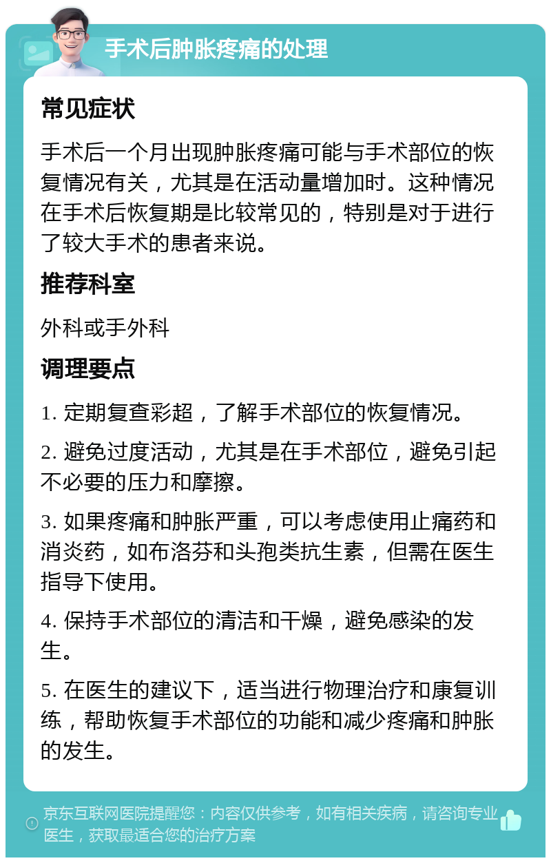 手术后肿胀疼痛的处理 常见症状 手术后一个月出现肿胀疼痛可能与手术部位的恢复情况有关，尤其是在活动量增加时。这种情况在手术后恢复期是比较常见的，特别是对于进行了较大手术的患者来说。 推荐科室 外科或手外科 调理要点 1. 定期复查彩超，了解手术部位的恢复情况。 2. 避免过度活动，尤其是在手术部位，避免引起不必要的压力和摩擦。 3. 如果疼痛和肿胀严重，可以考虑使用止痛药和消炎药，如布洛芬和头孢类抗生素，但需在医生指导下使用。 4. 保持手术部位的清洁和干燥，避免感染的发生。 5. 在医生的建议下，适当进行物理治疗和康复训练，帮助恢复手术部位的功能和减少疼痛和肿胀的发生。