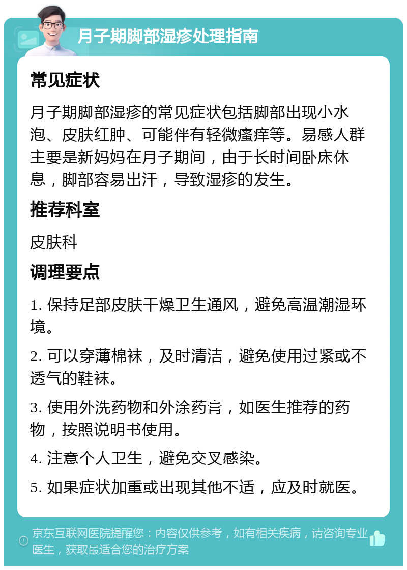 月子期脚部湿疹处理指南 常见症状 月子期脚部湿疹的常见症状包括脚部出现小水泡、皮肤红肿、可能伴有轻微瘙痒等。易感人群主要是新妈妈在月子期间，由于长时间卧床休息，脚部容易出汗，导致湿疹的发生。 推荐科室 皮肤科 调理要点 1. 保持足部皮肤干燥卫生通风，避免高温潮湿环境。 2. 可以穿薄棉袜，及时清洁，避免使用过紧或不透气的鞋袜。 3. 使用外洗药物和外涂药膏，如医生推荐的药物，按照说明书使用。 4. 注意个人卫生，避免交叉感染。 5. 如果症状加重或出现其他不适，应及时就医。