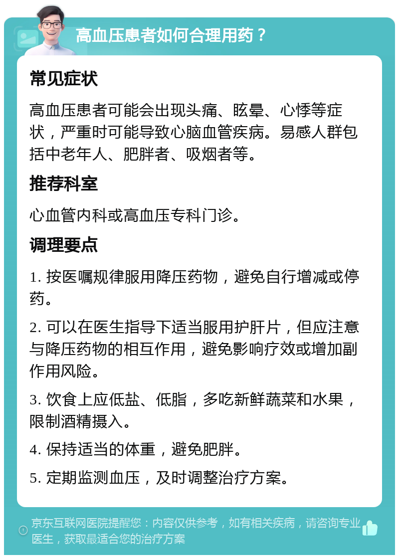 高血压患者如何合理用药？ 常见症状 高血压患者可能会出现头痛、眩晕、心悸等症状，严重时可能导致心脑血管疾病。易感人群包括中老年人、肥胖者、吸烟者等。 推荐科室 心血管内科或高血压专科门诊。 调理要点 1. 按医嘱规律服用降压药物，避免自行增减或停药。 2. 可以在医生指导下适当服用护肝片，但应注意与降压药物的相互作用，避免影响疗效或增加副作用风险。 3. 饮食上应低盐、低脂，多吃新鲜蔬菜和水果，限制酒精摄入。 4. 保持适当的体重，避免肥胖。 5. 定期监测血压，及时调整治疗方案。