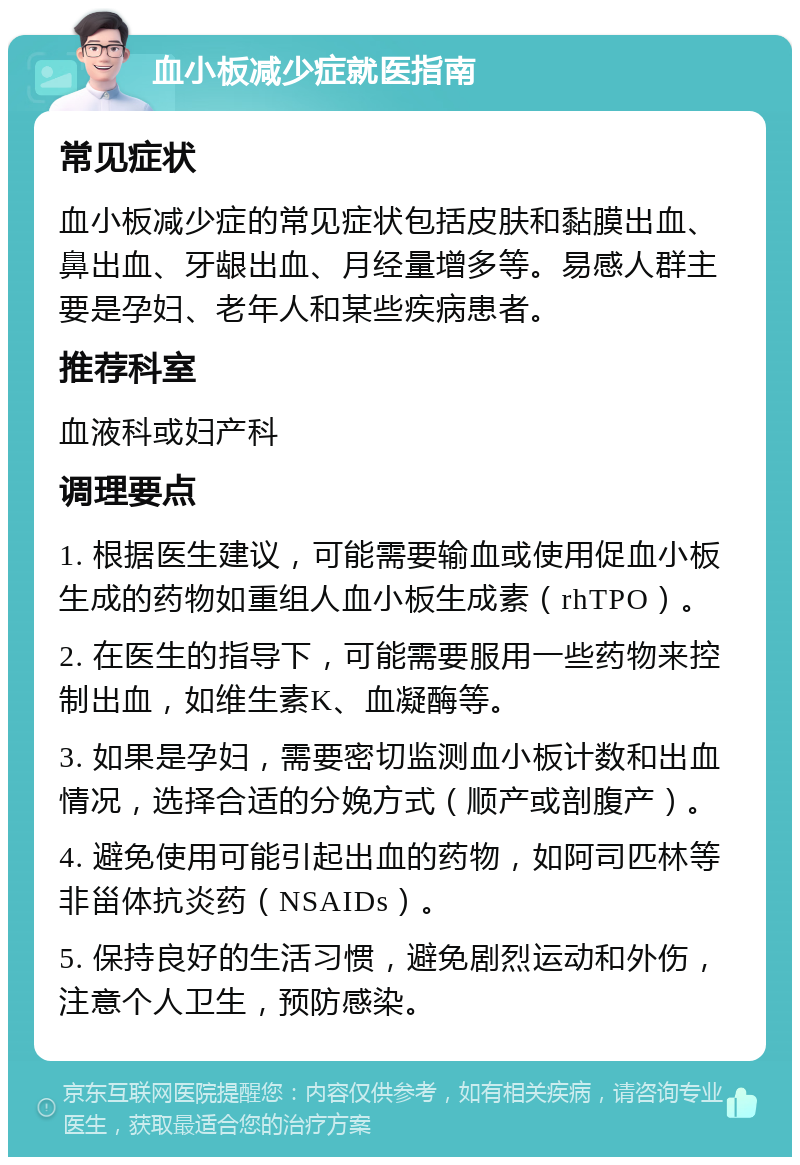 血小板减少症就医指南 常见症状 血小板减少症的常见症状包括皮肤和黏膜出血、鼻出血、牙龈出血、月经量增多等。易感人群主要是孕妇、老年人和某些疾病患者。 推荐科室 血液科或妇产科 调理要点 1. 根据医生建议，可能需要输血或使用促血小板生成的药物如重组人血小板生成素（rhTPO）。 2. 在医生的指导下，可能需要服用一些药物来控制出血，如维生素K、血凝酶等。 3. 如果是孕妇，需要密切监测血小板计数和出血情况，选择合适的分娩方式（顺产或剖腹产）。 4. 避免使用可能引起出血的药物，如阿司匹林等非甾体抗炎药（NSAIDs）。 5. 保持良好的生活习惯，避免剧烈运动和外伤，注意个人卫生，预防感染。