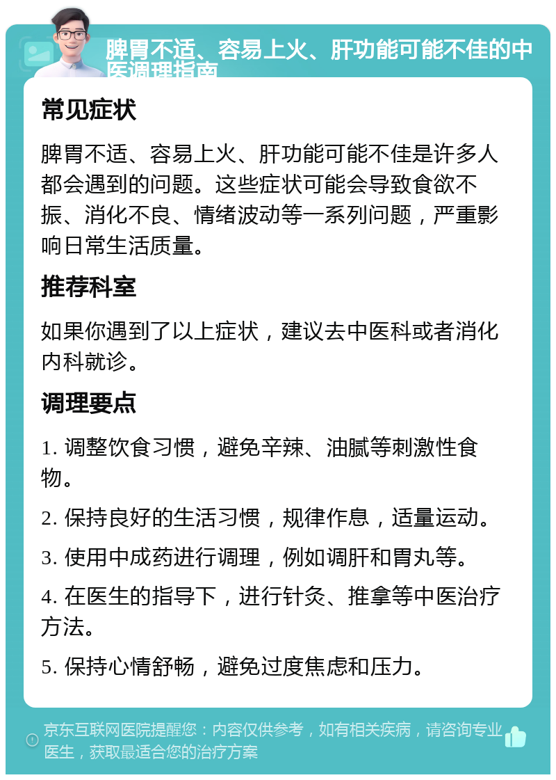 脾胃不适、容易上火、肝功能可能不佳的中医调理指南 常见症状 脾胃不适、容易上火、肝功能可能不佳是许多人都会遇到的问题。这些症状可能会导致食欲不振、消化不良、情绪波动等一系列问题，严重影响日常生活质量。 推荐科室 如果你遇到了以上症状，建议去中医科或者消化内科就诊。 调理要点 1. 调整饮食习惯，避免辛辣、油腻等刺激性食物。 2. 保持良好的生活习惯，规律作息，适量运动。 3. 使用中成药进行调理，例如调肝和胃丸等。 4. 在医生的指导下，进行针灸、推拿等中医治疗方法。 5. 保持心情舒畅，避免过度焦虑和压力。