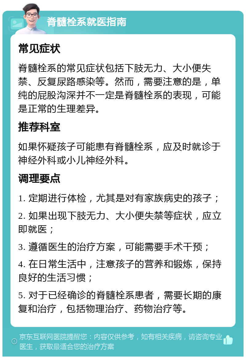 脊髓栓系就医指南 常见症状 脊髓栓系的常见症状包括下肢无力、大小便失禁、反复尿路感染等。然而，需要注意的是，单纯的屁股沟深并不一定是脊髓栓系的表现，可能是正常的生理差异。 推荐科室 如果怀疑孩子可能患有脊髓栓系，应及时就诊于神经外科或小儿神经外科。 调理要点 1. 定期进行体检，尤其是对有家族病史的孩子； 2. 如果出现下肢无力、大小便失禁等症状，应立即就医； 3. 遵循医生的治疗方案，可能需要手术干预； 4. 在日常生活中，注意孩子的营养和锻炼，保持良好的生活习惯； 5. 对于已经确诊的脊髓栓系患者，需要长期的康复和治疗，包括物理治疗、药物治疗等。