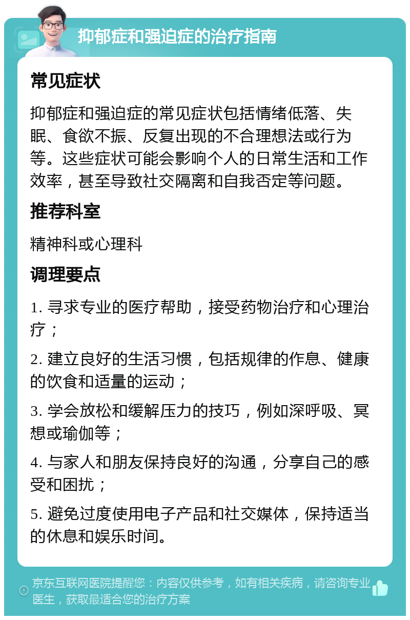 抑郁症和强迫症的治疗指南 常见症状 抑郁症和强迫症的常见症状包括情绪低落、失眠、食欲不振、反复出现的不合理想法或行为等。这些症状可能会影响个人的日常生活和工作效率，甚至导致社交隔离和自我否定等问题。 推荐科室 精神科或心理科 调理要点 1. 寻求专业的医疗帮助，接受药物治疗和心理治疗； 2. 建立良好的生活习惯，包括规律的作息、健康的饮食和适量的运动； 3. 学会放松和缓解压力的技巧，例如深呼吸、冥想或瑜伽等； 4. 与家人和朋友保持良好的沟通，分享自己的感受和困扰； 5. 避免过度使用电子产品和社交媒体，保持适当的休息和娱乐时间。