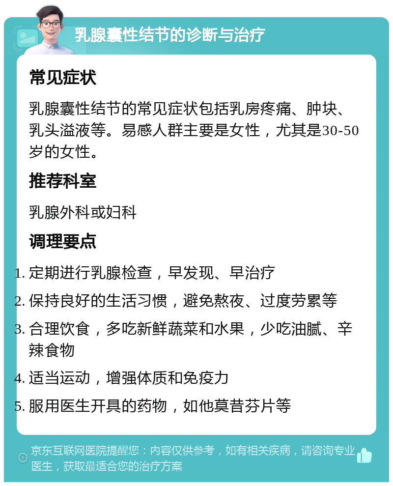 乳腺囊性结节的诊断与治疗 常见症状 乳腺囊性结节的常见症状包括乳房疼痛、肿块、乳头溢液等。易感人群主要是女性，尤其是30-50岁的女性。 推荐科室 乳腺外科或妇科 调理要点 定期进行乳腺检查，早发现、早治疗 保持良好的生活习惯，避免熬夜、过度劳累等 合理饮食，多吃新鲜蔬菜和水果，少吃油腻、辛辣食物 适当运动，增强体质和免疫力 服用医生开具的药物，如他莫昔芬片等