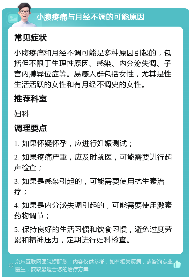 小腹疼痛与月经不调的可能原因 常见症状 小腹疼痛和月经不调可能是多种原因引起的，包括但不限于生理性原因、感染、内分泌失调、子宫内膜异位症等。易感人群包括女性，尤其是性生活活跃的女性和有月经不调史的女性。 推荐科室 妇科 调理要点 1. 如果怀疑怀孕，应进行妊娠测试； 2. 如果疼痛严重，应及时就医，可能需要进行超声检查； 3. 如果是感染引起的，可能需要使用抗生素治疗； 4. 如果是内分泌失调引起的，可能需要使用激素药物调节； 5. 保持良好的生活习惯和饮食习惯，避免过度劳累和精神压力，定期进行妇科检查。