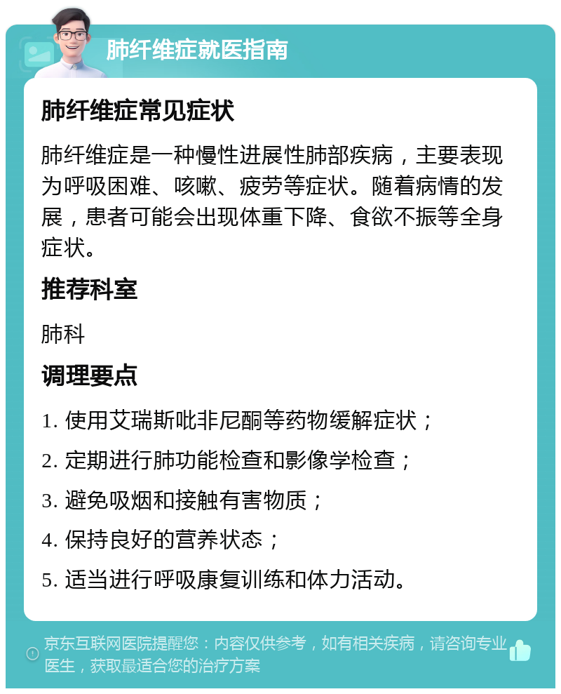 肺纤维症就医指南 肺纤维症常见症状 肺纤维症是一种慢性进展性肺部疾病，主要表现为呼吸困难、咳嗽、疲劳等症状。随着病情的发展，患者可能会出现体重下降、食欲不振等全身症状。 推荐科室 肺科 调理要点 1. 使用艾瑞斯吡非尼酮等药物缓解症状； 2. 定期进行肺功能检查和影像学检查； 3. 避免吸烟和接触有害物质； 4. 保持良好的营养状态； 5. 适当进行呼吸康复训练和体力活动。