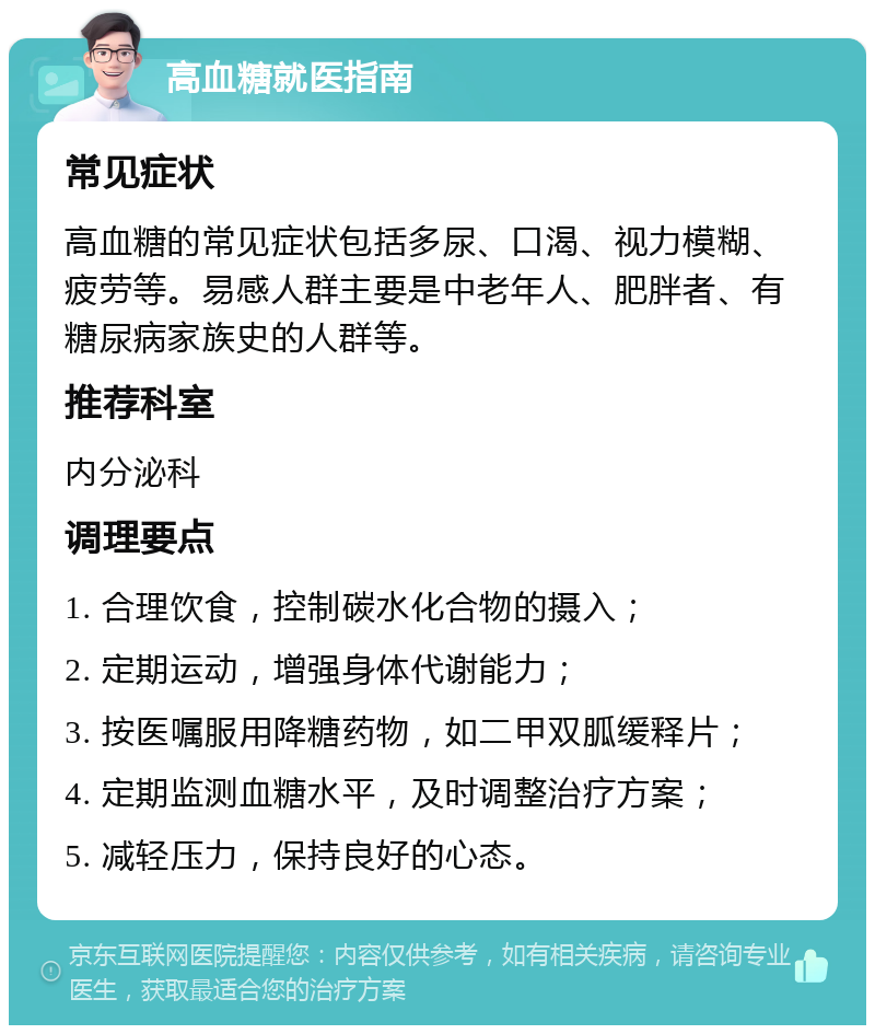 高血糖就医指南 常见症状 高血糖的常见症状包括多尿、口渴、视力模糊、疲劳等。易感人群主要是中老年人、肥胖者、有糖尿病家族史的人群等。 推荐科室 内分泌科 调理要点 1. 合理饮食，控制碳水化合物的摄入； 2. 定期运动，增强身体代谢能力； 3. 按医嘱服用降糖药物，如二甲双胍缓释片； 4. 定期监测血糖水平，及时调整治疗方案； 5. 减轻压力，保持良好的心态。