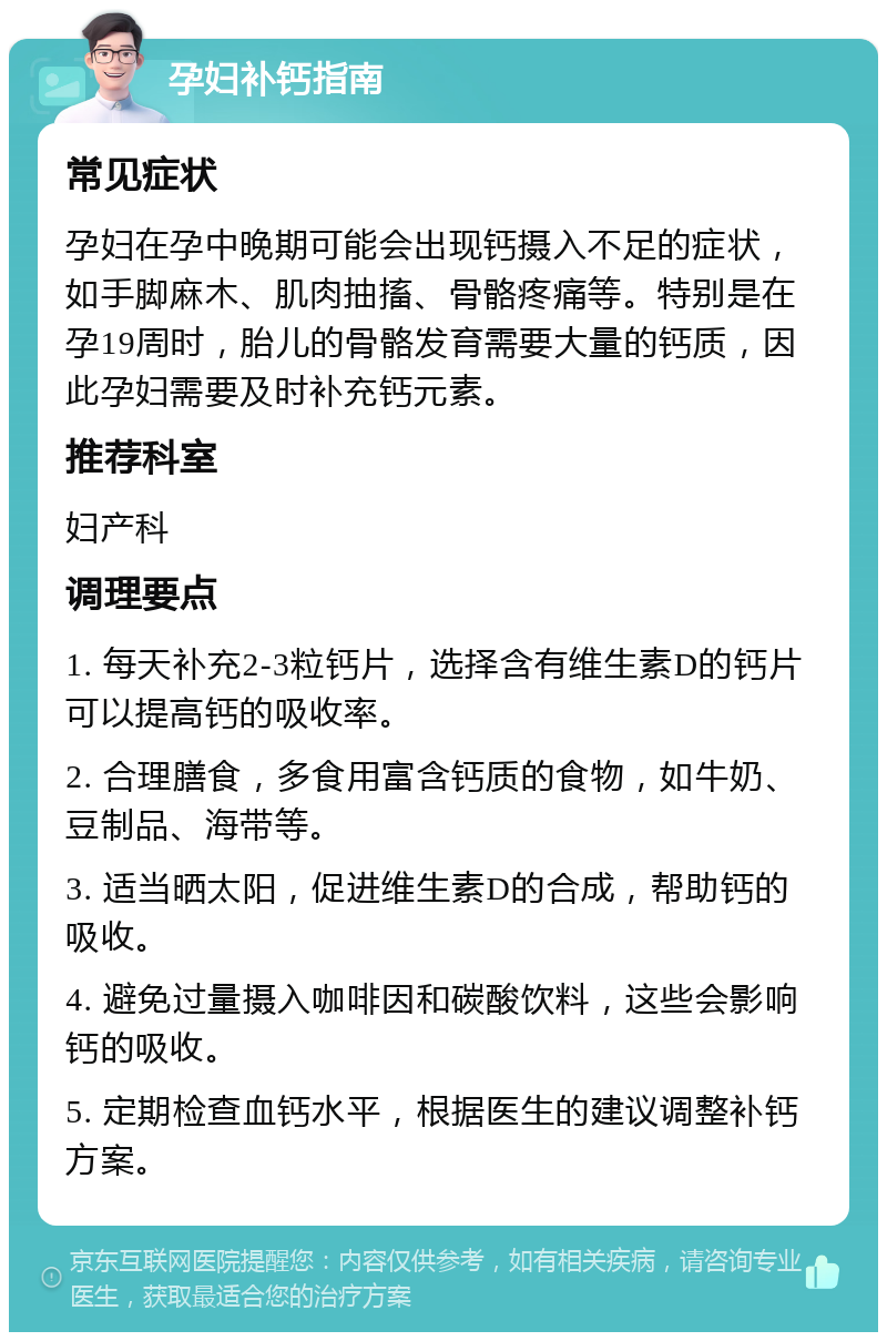 孕妇补钙指南 常见症状 孕妇在孕中晚期可能会出现钙摄入不足的症状，如手脚麻木、肌肉抽搐、骨骼疼痛等。特别是在孕19周时，胎儿的骨骼发育需要大量的钙质，因此孕妇需要及时补充钙元素。 推荐科室 妇产科 调理要点 1. 每天补充2-3粒钙片，选择含有维生素D的钙片可以提高钙的吸收率。 2. 合理膳食，多食用富含钙质的食物，如牛奶、豆制品、海带等。 3. 适当晒太阳，促进维生素D的合成，帮助钙的吸收。 4. 避免过量摄入咖啡因和碳酸饮料，这些会影响钙的吸收。 5. 定期检查血钙水平，根据医生的建议调整补钙方案。