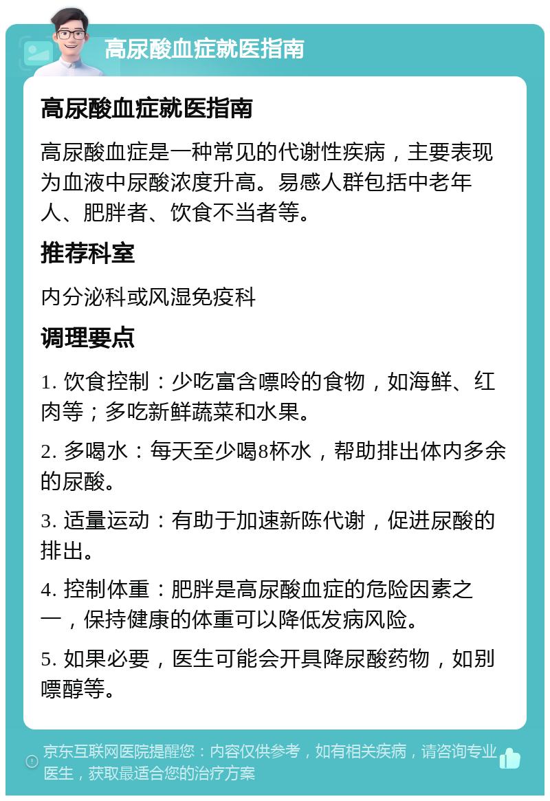 高尿酸血症就医指南 高尿酸血症就医指南 高尿酸血症是一种常见的代谢性疾病，主要表现为血液中尿酸浓度升高。易感人群包括中老年人、肥胖者、饮食不当者等。 推荐科室 内分泌科或风湿免疫科 调理要点 1. 饮食控制：少吃富含嘌呤的食物，如海鲜、红肉等；多吃新鲜蔬菜和水果。 2. 多喝水：每天至少喝8杯水，帮助排出体内多余的尿酸。 3. 适量运动：有助于加速新陈代谢，促进尿酸的排出。 4. 控制体重：肥胖是高尿酸血症的危险因素之一，保持健康的体重可以降低发病风险。 5. 如果必要，医生可能会开具降尿酸药物，如别嘌醇等。