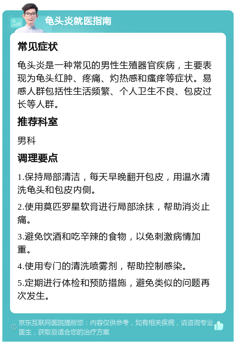 龟头炎就医指南 常见症状 龟头炎是一种常见的男性生殖器官疾病，主要表现为龟头红肿、疼痛、灼热感和瘙痒等症状。易感人群包括性生活频繁、个人卫生不良、包皮过长等人群。 推荐科室 男科 调理要点 1.保持局部清洁，每天早晚翻开包皮，用温水清洗龟头和包皮内侧。 2.使用莫匹罗星软膏进行局部涂抹，帮助消炎止痛。 3.避免饮酒和吃辛辣的食物，以免刺激病情加重。 4.使用专门的清洗喷雾剂，帮助控制感染。 5.定期进行体检和预防措施，避免类似的问题再次发生。