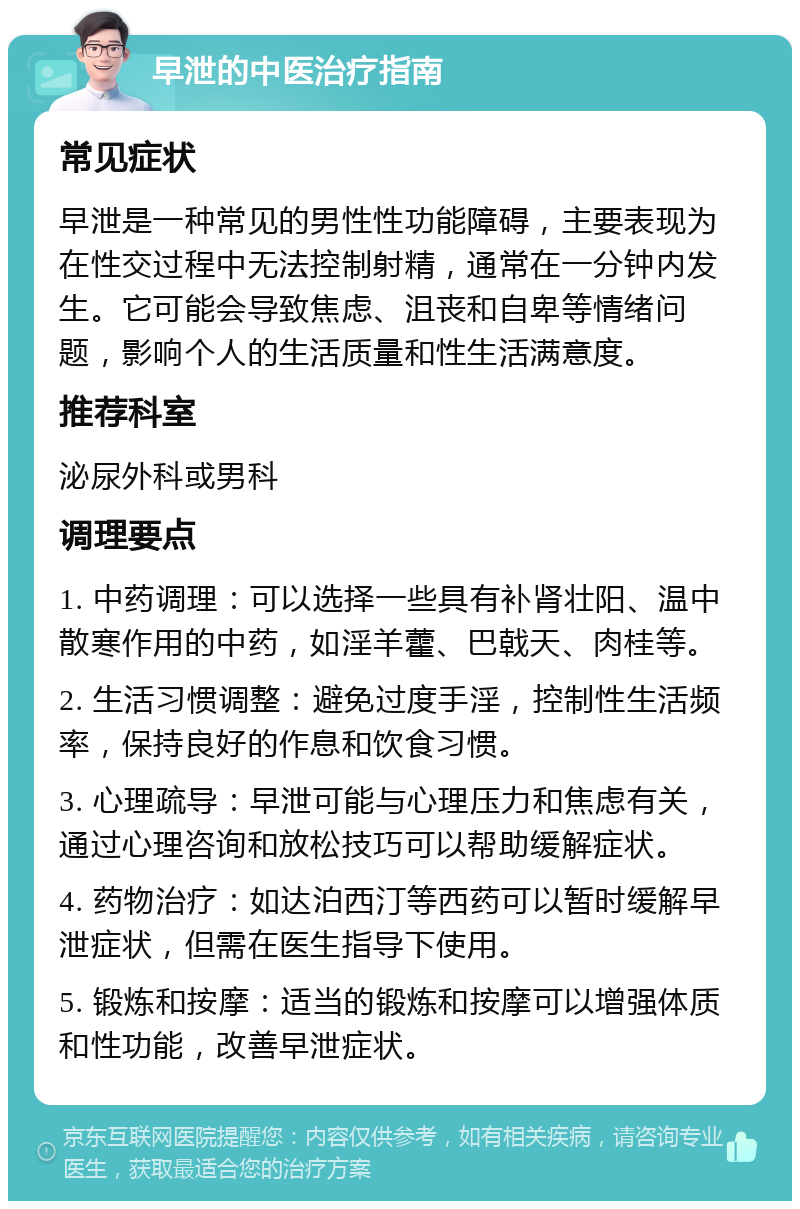 早泄的中医治疗指南 常见症状 早泄是一种常见的男性性功能障碍，主要表现为在性交过程中无法控制射精，通常在一分钟内发生。它可能会导致焦虑、沮丧和自卑等情绪问题，影响个人的生活质量和性生活满意度。 推荐科室 泌尿外科或男科 调理要点 1. 中药调理：可以选择一些具有补肾壮阳、温中散寒作用的中药，如淫羊藿、巴戟天、肉桂等。 2. 生活习惯调整：避免过度手淫，控制性生活频率，保持良好的作息和饮食习惯。 3. 心理疏导：早泄可能与心理压力和焦虑有关，通过心理咨询和放松技巧可以帮助缓解症状。 4. 药物治疗：如达泊西汀等西药可以暂时缓解早泄症状，但需在医生指导下使用。 5. 锻炼和按摩：适当的锻炼和按摩可以增强体质和性功能，改善早泄症状。