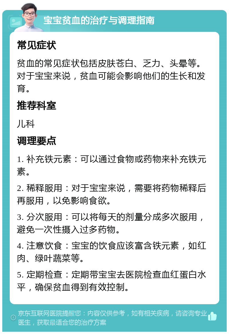 宝宝贫血的治疗与调理指南 常见症状 贫血的常见症状包括皮肤苍白、乏力、头晕等。对于宝宝来说，贫血可能会影响他们的生长和发育。 推荐科室 儿科 调理要点 1. 补充铁元素：可以通过食物或药物来补充铁元素。 2. 稀释服用：对于宝宝来说，需要将药物稀释后再服用，以免影响食欲。 3. 分次服用：可以将每天的剂量分成多次服用，避免一次性摄入过多药物。 4. 注意饮食：宝宝的饮食应该富含铁元素，如红肉、绿叶蔬菜等。 5. 定期检查：定期带宝宝去医院检查血红蛋白水平，确保贫血得到有效控制。