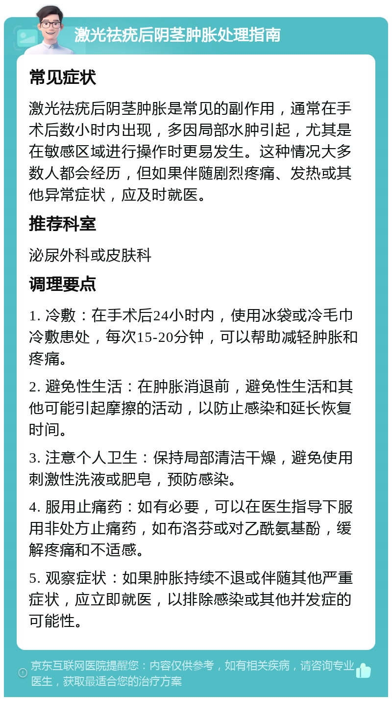 激光祛疣后阴茎肿胀处理指南 常见症状 激光祛疣后阴茎肿胀是常见的副作用，通常在手术后数小时内出现，多因局部水肿引起，尤其是在敏感区域进行操作时更易发生。这种情况大多数人都会经历，但如果伴随剧烈疼痛、发热或其他异常症状，应及时就医。 推荐科室 泌尿外科或皮肤科 调理要点 1. 冷敷：在手术后24小时内，使用冰袋或冷毛巾冷敷患处，每次15-20分钟，可以帮助减轻肿胀和疼痛。 2. 避免性生活：在肿胀消退前，避免性生活和其他可能引起摩擦的活动，以防止感染和延长恢复时间。 3. 注意个人卫生：保持局部清洁干燥，避免使用刺激性洗液或肥皂，预防感染。 4. 服用止痛药：如有必要，可以在医生指导下服用非处方止痛药，如布洛芬或对乙酰氨基酚，缓解疼痛和不适感。 5. 观察症状：如果肿胀持续不退或伴随其他严重症状，应立即就医，以排除感染或其他并发症的可能性。