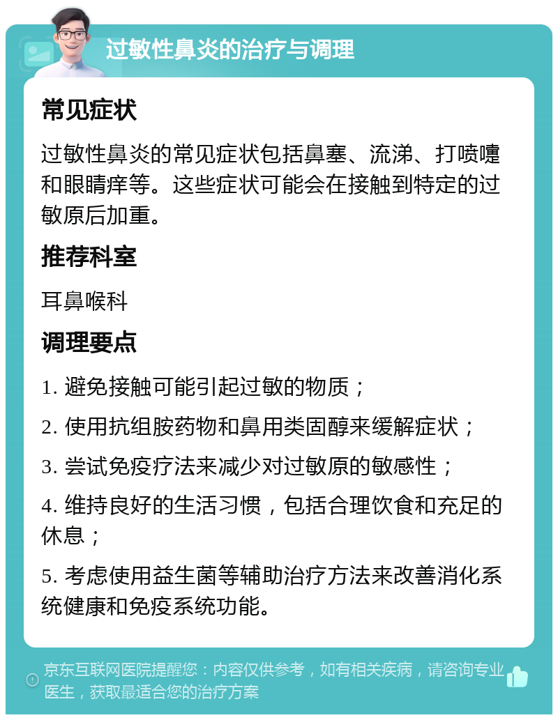 过敏性鼻炎的治疗与调理 常见症状 过敏性鼻炎的常见症状包括鼻塞、流涕、打喷嚏和眼睛痒等。这些症状可能会在接触到特定的过敏原后加重。 推荐科室 耳鼻喉科 调理要点 1. 避免接触可能引起过敏的物质； 2. 使用抗组胺药物和鼻用类固醇来缓解症状； 3. 尝试免疫疗法来减少对过敏原的敏感性； 4. 维持良好的生活习惯，包括合理饮食和充足的休息； 5. 考虑使用益生菌等辅助治疗方法来改善消化系统健康和免疫系统功能。