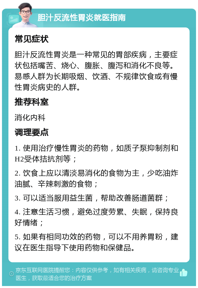 胆汁反流性胃炎就医指南 常见症状 胆汁反流性胃炎是一种常见的胃部疾病，主要症状包括嘴苦、烧心、腹胀、腹泻和消化不良等。易感人群为长期吸烟、饮酒、不规律饮食或有慢性胃炎病史的人群。 推荐科室 消化内科 调理要点 1. 使用治疗慢性胃炎的药物，如质子泵抑制剂和H2受体拮抗剂等； 2. 饮食上应以清淡易消化的食物为主，少吃油炸油腻、辛辣刺激的食物； 3. 可以适当服用益生菌，帮助改善肠道菌群； 4. 注意生活习惯，避免过度劳累、失眠，保持良好情绪； 5. 如果有相同功效的药物，可以不用养胃粉，建议在医生指导下使用药物和保健品。