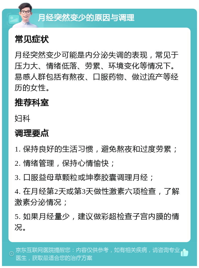 月经突然变少的原因与调理 常见症状 月经突然变少可能是内分泌失调的表现，常见于压力大、情绪低落、劳累、环境变化等情况下。易感人群包括有熬夜、口服药物、做过流产等经历的女性。 推荐科室 妇科 调理要点 1. 保持良好的生活习惯，避免熬夜和过度劳累； 2. 情绪管理，保持心情愉快； 3. 口服益母草颗粒或坤泰胶囊调理月经； 4. 在月经第2天或第3天做性激素六项检查，了解激素分泌情况； 5. 如果月经量少，建议做彩超检查子宫内膜的情况。