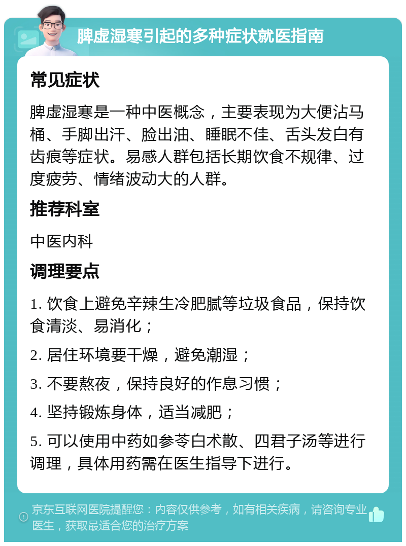 脾虚湿寒引起的多种症状就医指南 常见症状 脾虚湿寒是一种中医概念，主要表现为大便沾马桶、手脚出汗、脸出油、睡眠不佳、舌头发白有齿痕等症状。易感人群包括长期饮食不规律、过度疲劳、情绪波动大的人群。 推荐科室 中医内科 调理要点 1. 饮食上避免辛辣生冷肥腻等垃圾食品，保持饮食清淡、易消化； 2. 居住环境要干燥，避免潮湿； 3. 不要熬夜，保持良好的作息习惯； 4. 坚持锻炼身体，适当减肥； 5. 可以使用中药如参苓白术散、四君子汤等进行调理，具体用药需在医生指导下进行。