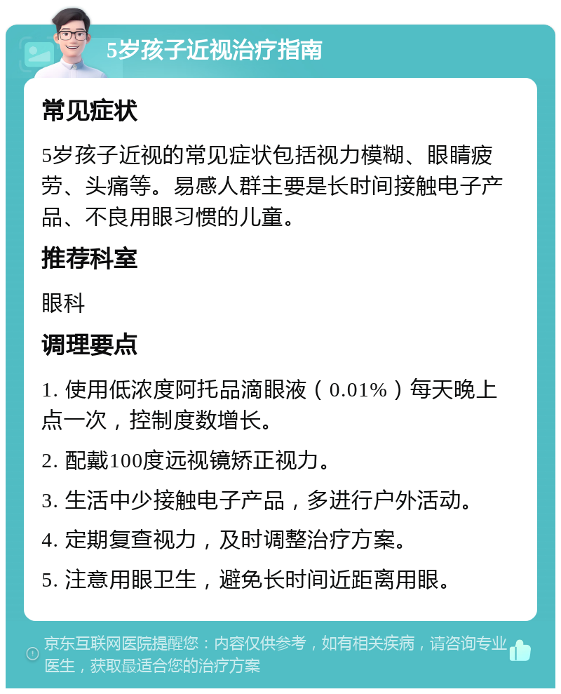 5岁孩子近视治疗指南 常见症状 5岁孩子近视的常见症状包括视力模糊、眼睛疲劳、头痛等。易感人群主要是长时间接触电子产品、不良用眼习惯的儿童。 推荐科室 眼科 调理要点 1. 使用低浓度阿托品滴眼液（0.01%）每天晚上点一次，控制度数增长。 2. 配戴100度远视镜矫正视力。 3. 生活中少接触电子产品，多进行户外活动。 4. 定期复查视力，及时调整治疗方案。 5. 注意用眼卫生，避免长时间近距离用眼。