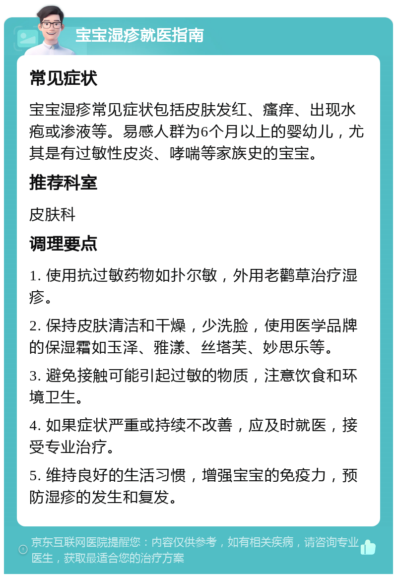 宝宝湿疹就医指南 常见症状 宝宝湿疹常见症状包括皮肤发红、瘙痒、出现水疱或渗液等。易感人群为6个月以上的婴幼儿，尤其是有过敏性皮炎、哮喘等家族史的宝宝。 推荐科室 皮肤科 调理要点 1. 使用抗过敏药物如扑尔敏，外用老鹳草治疗湿疹。 2. 保持皮肤清洁和干燥，少洗脸，使用医学品牌的保湿霜如玉泽、雅漾、丝塔芙、妙思乐等。 3. 避免接触可能引起过敏的物质，注意饮食和环境卫生。 4. 如果症状严重或持续不改善，应及时就医，接受专业治疗。 5. 维持良好的生活习惯，增强宝宝的免疫力，预防湿疹的发生和复发。