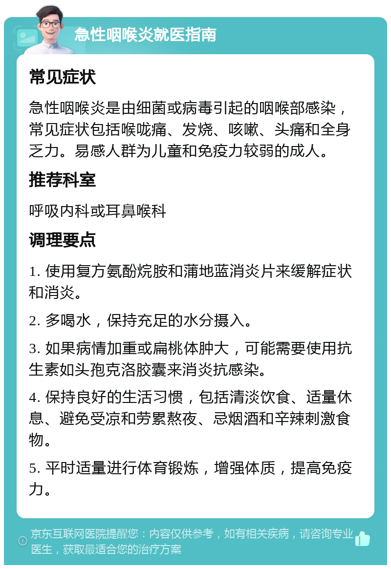 急性咽喉炎就医指南 常见症状 急性咽喉炎是由细菌或病毒引起的咽喉部感染，常见症状包括喉咙痛、发烧、咳嗽、头痛和全身乏力。易感人群为儿童和免疫力较弱的成人。 推荐科室 呼吸内科或耳鼻喉科 调理要点 1. 使用复方氨酚烷胺和蒲地蓝消炎片来缓解症状和消炎。 2. 多喝水，保持充足的水分摄入。 3. 如果病情加重或扁桃体肿大，可能需要使用抗生素如头孢克洛胶囊来消炎抗感染。 4. 保持良好的生活习惯，包括清淡饮食、适量休息、避免受凉和劳累熬夜、忌烟酒和辛辣刺激食物。 5. 平时适量进行体育锻炼，增强体质，提高免疫力。