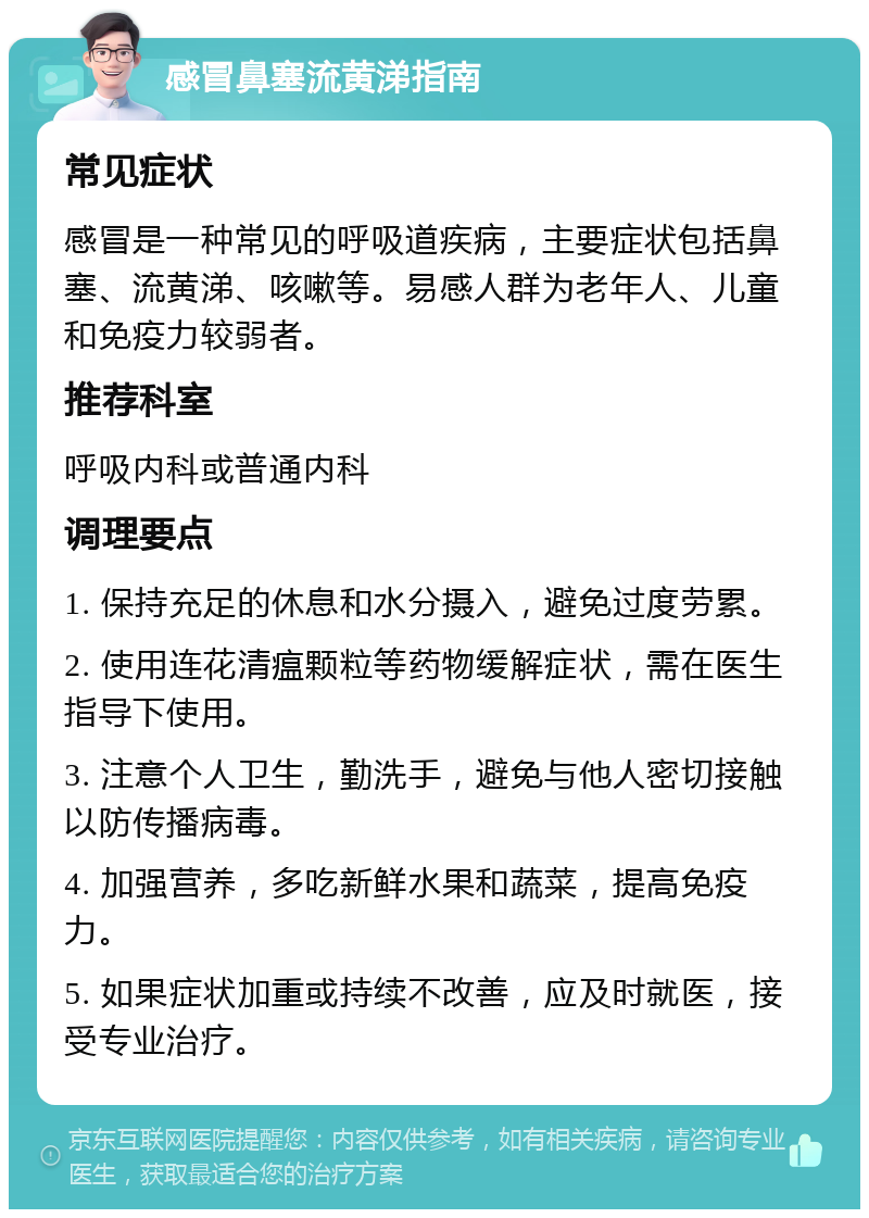 感冒鼻塞流黄涕指南 常见症状 感冒是一种常见的呼吸道疾病，主要症状包括鼻塞、流黄涕、咳嗽等。易感人群为老年人、儿童和免疫力较弱者。 推荐科室 呼吸内科或普通内科 调理要点 1. 保持充足的休息和水分摄入，避免过度劳累。 2. 使用连花清瘟颗粒等药物缓解症状，需在医生指导下使用。 3. 注意个人卫生，勤洗手，避免与他人密切接触以防传播病毒。 4. 加强营养，多吃新鲜水果和蔬菜，提高免疫力。 5. 如果症状加重或持续不改善，应及时就医，接受专业治疗。