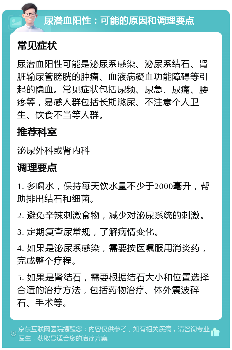 尿潜血阳性：可能的原因和调理要点 常见症状 尿潜血阳性可能是泌尿系感染、泌尿系结石、肾脏输尿管膀胱的肿瘤、血液病凝血功能障碍等引起的隐血。常见症状包括尿频、尿急、尿痛、腰疼等，易感人群包括长期憋尿、不注意个人卫生、饮食不当等人群。 推荐科室 泌尿外科或肾内科 调理要点 1. 多喝水，保持每天饮水量不少于2000毫升，帮助排出结石和细菌。 2. 避免辛辣刺激食物，减少对泌尿系统的刺激。 3. 定期复查尿常规，了解病情变化。 4. 如果是泌尿系感染，需要按医嘱服用消炎药，完成整个疗程。 5. 如果是肾结石，需要根据结石大小和位置选择合适的治疗方法，包括药物治疗、体外震波碎石、手术等。