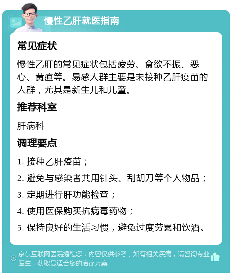 慢性乙肝就医指南 常见症状 慢性乙肝的常见症状包括疲劳、食欲不振、恶心、黄疸等。易感人群主要是未接种乙肝疫苗的人群，尤其是新生儿和儿童。 推荐科室 肝病科 调理要点 1. 接种乙肝疫苗； 2. 避免与感染者共用针头、刮胡刀等个人物品； 3. 定期进行肝功能检查； 4. 使用医保购买抗病毒药物； 5. 保持良好的生活习惯，避免过度劳累和饮酒。