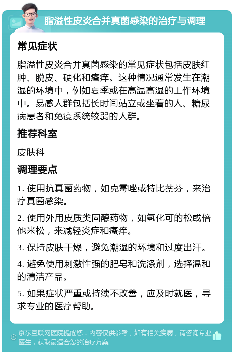 脂溢性皮炎合并真菌感染的治疗与调理 常见症状 脂溢性皮炎合并真菌感染的常见症状包括皮肤红肿、脱皮、硬化和瘙痒。这种情况通常发生在潮湿的环境中，例如夏季或在高温高湿的工作环境中。易感人群包括长时间站立或坐着的人、糖尿病患者和免疫系统较弱的人群。 推荐科室 皮肤科 调理要点 1. 使用抗真菌药物，如克霉唑或特比萘芬，来治疗真菌感染。 2. 使用外用皮质类固醇药物，如氢化可的松或倍他米松，来减轻炎症和瘙痒。 3. 保持皮肤干燥，避免潮湿的环境和过度出汗。 4. 避免使用刺激性强的肥皂和洗涤剂，选择温和的清洁产品。 5. 如果症状严重或持续不改善，应及时就医，寻求专业的医疗帮助。