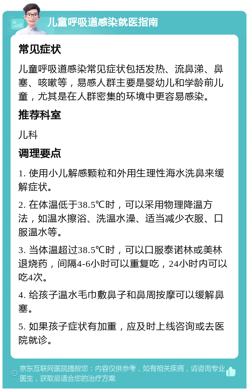 儿童呼吸道感染就医指南 常见症状 儿童呼吸道感染常见症状包括发热、流鼻涕、鼻塞、咳嗽等，易感人群主要是婴幼儿和学龄前儿童，尤其是在人群密集的环境中更容易感染。 推荐科室 儿科 调理要点 1. 使用小儿解感颗粒和外用生理性海水洗鼻来缓解症状。 2. 在体温低于38.5℃时，可以采用物理降温方法，如温水擦浴、洗温水澡、适当减少衣服、口服温水等。 3. 当体温超过38.5℃时，可以口服泰诺林或美林退烧药，间隔4-6小时可以重复吃，24小时内可以吃4次。 4. 给孩子温水毛巾敷鼻子和鼻周按摩可以缓解鼻塞。 5. 如果孩子症状有加重，应及时上线咨询或去医院就诊。