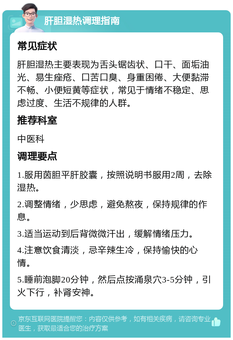 肝胆湿热调理指南 常见症状 肝胆湿热主要表现为舌头锯齿状、口干、面垢油光、易生痤疮、口苦口臭、身重困倦、大便黏滞不畅、小便短黄等症状，常见于情绪不稳定、思虑过度、生活不规律的人群。 推荐科室 中医科 调理要点 1.服用茵胆平肝胶囊，按照说明书服用2周，去除湿热。 2.调整情绪，少思虑，避免熬夜，保持规律的作息。 3.适当运动到后背微微汗出，缓解情绪压力。 4.注意饮食清淡，忌辛辣生冷，保持愉快的心情。 5.睡前泡脚20分钟，然后点按涌泉穴3-5分钟，引火下行，补肾安神。