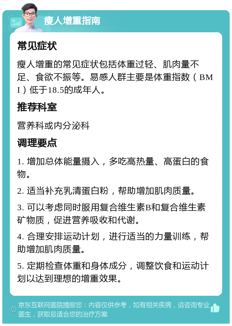 瘦人增重指南 常见症状 瘦人增重的常见症状包括体重过轻、肌肉量不足、食欲不振等。易感人群主要是体重指数（BMI）低于18.5的成年人。 推荐科室 营养科或内分泌科 调理要点 1. 增加总体能量摄入，多吃高热量、高蛋白的食物。 2. 适当补充乳清蛋白粉，帮助增加肌肉质量。 3. 可以考虑同时服用复合维生素B和复合维生素矿物质，促进营养吸收和代谢。 4. 合理安排运动计划，进行适当的力量训练，帮助增加肌肉质量。 5. 定期检查体重和身体成分，调整饮食和运动计划以达到理想的增重效果。